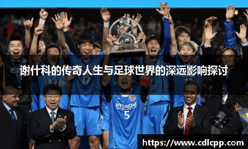 谢什科的传奇人生与足球世界的深远影响探讨