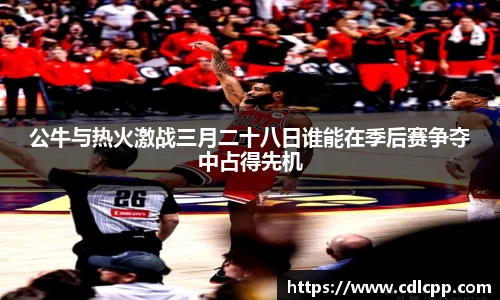 公牛与热火激战三月二十八日谁能在季后赛争夺中占得先机