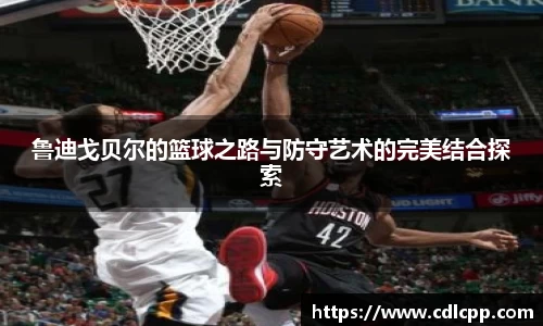 鲁迪戈贝尔的篮球之路与防守艺术的完美结合探索
