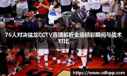 76人对决猛龙CCTV直播解析全场精彩瞬间与战术对比