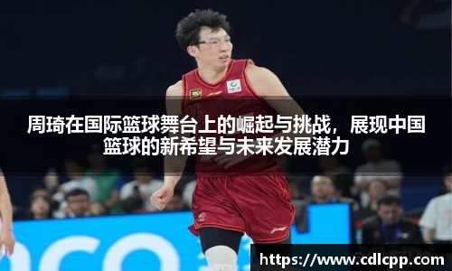 周琦在国际篮球舞台上的崛起与挑战，展现中国篮球的新希望与未来发展潜力