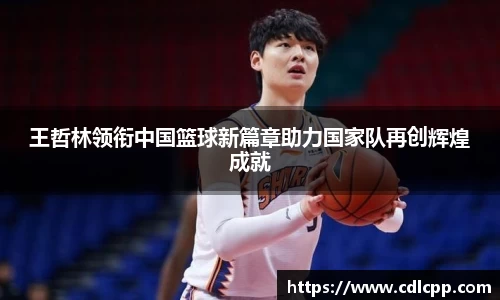 王哲林领衔中国篮球新篇章助力国家队再创辉煌成就